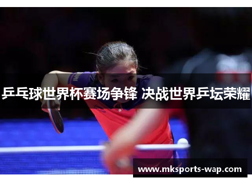 乒乓球世界杯赛场争锋 决战世界乒坛荣耀