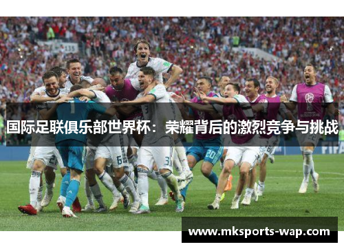 国际足联俱乐部世界杯：荣耀背后的激烈竞争与挑战